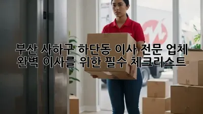 부산 사하구 하단동 이사 전문 업체: 완벽 이사를 위한 필수 체크리스트